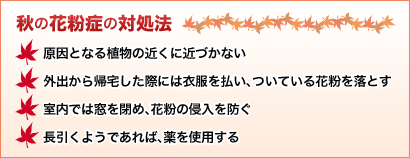 秋の花粉症の対処法 原因となる植物の近くに近づかない 外出から帰宅した際には衣服を払い、ついている花粉を落とす 室内では窓を閉め、花粉の侵入を防ぐ 長引くようであれば、薬を使用する