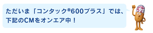 ただいま「コンタック®600プラス」では、下記のCMをオンエア中！