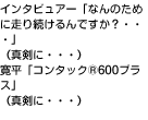 インタビュアー「なんのために走り続けるんですか？・・・」（真剣に・・・）寛平「コンタック®600プラス」（真剣に・・・）