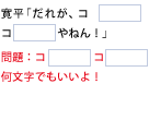 寛平「だれが、コ　□　コ　□　やねん！」問題：コ　□　コ　□　何文字でもいいよ！