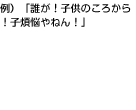 例）「誰が！子供のころから！子煩悩やねん！」